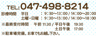 TEL:047-498-8214 診療時間 平日：9：30～13：00 / 14：00～20：00 土曜・日曜 ：9：30～13：00 / 14：00～18：00 ※ 駐車場完備。お車でもお越し下さい。